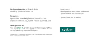 Design & Graphics by Shahib Amin.                                                                   Learn more
Founder of Syukran.com Private Ltd                                                                  More information about Shahib, Syukran and
                                                                                                    Syukran Slides at http://syukran.com
Resources
                                                                                                    Syukran (Thank you) for reading!
Quran.com, IslamReligion.com, islamcity.com
creativecommons.org, Tarikh Tabari, islamweb.com

What you can do
You can share it, print it out, put them in your ofﬁce,
school's waiting room or Mosques.

You may not use it as your schools curriculum or as part of your education system. Please contact
Shahib at shahib@syukran.com for permis
 