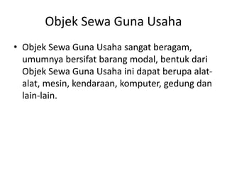 Objek Sewa Guna Usaha
• Objek Sewa Guna Usaha sangat beragam,
umumnya bersifat barang modal, bentuk dari
Objek Sewa Guna Usaha ini dapat berupa alat-
alat, mesin, kendaraan, komputer, gedung dan
lain-lain.
 