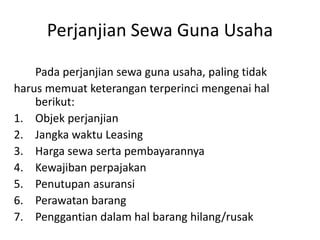 Perjanjian Sewa Guna Usaha
Pada perjanjian sewa guna usaha, paling tidak
harus memuat keterangan terperinci mengenai hal
berikut:
1. Objek perjanjian
2. Jangka waktu Leasing
3. Harga sewa serta pembayarannya
4. Kewajiban perpajakan
5. Penutupan asuransi
6. Perawatan barang
7. Penggantian dalam hal barang hilang/rusak
 