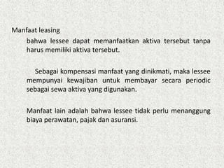 Manfaat leasing
bahwa lessee dapat memanfaatkan aktiva tersebut tanpa
harus memiliki aktiva tersebut.
Sebagai kompensasi manfaat yang dinikmati, maka lessee
mempunyai kewajiban untuk membayar secara periodic
sebagai sewa aktiva yang digunakan.
Manfaat lain adalah bahwa lessee tidak perlu menanggung
biaya perawatan, pajak dan asuransi.
 