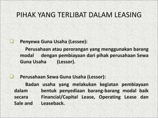 PIHAK YANG TERLIBAT DALAM LEASING
 Penyewa Guna Usaha (Lessee):
Perusahaan atau perorangan yang menggunakan barang
modal dengan pembiayaan dari pihak perusahaan Sewa
Guna Usaha (Lessor).
 Perusahaan Sewa Guna Usaha (Lessor):
Badan usaha yang melakukan kegiatan pembiayaan
dalam bentuk penyediaan barang-barang modal baik
secara Financial/Capital Lease, Operating Lease dan
Sale and Leaseback.
 