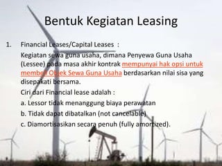 Bentuk Kegiatan Leasing
1. Financial Leases/Capital Leases :
Kegiatan sewa guna usaha, dimana Penyewa Guna Usaha
(Lessee) pada masa akhir kontrak mempunyai hak opsi untuk
membeli Objek Sewa Guna Usaha berdasarkan nilai sisa yang
disepakati bersama.
Ciri dari Financial lease adalah :
a. Lessor tidak menanggung biaya perawatan
b. Tidak dapat dibatalkan (not cancelable)
c. Diamortisasikan secara penuh (fully amortized).
 
