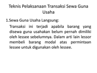 Teknis Pelaksanaan Transaksi Sewa Guna
Usaha
1.Sewa Guna Usaha Langsung:
Transaksi ini terjadi apabila barang yang
disewa guna usahakan belum pernah dimiliki
oleh lessee sebelumnya. Dalam arti lain lessor
membeli barang modal atas permintaan
lessee untuk digunakan oleh lessee.
 