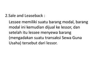 2.Sale and Leaseback :
Lessee memiliki suatu barang modal, barang
modal ini kemudian dijual ke lessor, dan
setelah itu lessee menyewa barang
(mengadakan suatu transaksi Sewa Guna
Usaha) tersebut dari lessor.
 