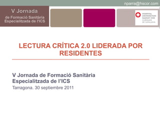 LECTURA CRÍTICA 2.0 LIDERADA POR RESIDENTES V Jornada de Formació Sanitària Especialitzada de l’ICS Tarragona. 30 septiembre 2011 [email_address] 