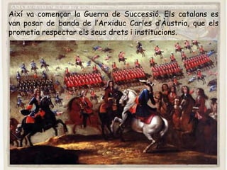 Així va començar la Guerra de Successió. Els catalans es
van posar de banda de l’Arxiduc Carles d’Àustria, que els
prometia respectar els seus drets i institucions.
 