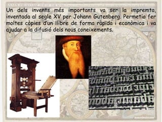 Un dels invents més importants va ser la impremta,
inventada al segle XV per Johann Gutenberg. Permetia fer
moltes còpies d’un llibre de forma ràpida i econòmica i va
ajudar a la difusió dels nous coneixements.
 
