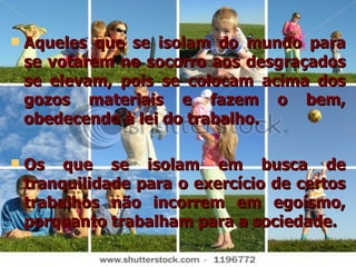 Aqueles que se isolam do mundo para se votarem no socorro aos desgraçados se elevam, pois se colocam acima dos gozos materiais e fazem o bem, obedecendo à lei do trabalho.  Os que se isolam em busca de tranquilidade para o exercício de certos trabalhos não incorrem em egoísmo, porquanto trabalham para a sociedade. 