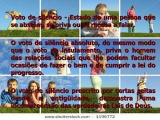 Voto de silencio - Estado de uma pessoa que se abstém, se priva ou se recusa a falar. O voto de silêncio absoluto, do mesmo modo que o voto de insulamento, priva o homem das relações sociais que lhe podem facultar ocasiões de fazer o bem e de cumprir a lei do progresso. O voto de silêncio prescrito por certas seitas desde a antigüidade, demonstra uma incompreensão das verdadeiras Leis de Deus. 