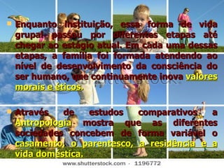 Enquanto instituição, essa forma de vida grupal passou por diferentes etapas até chegar ao estágio atual. Em cada uma dessas etapas, a família foi formada atendendo ao nível de desenvolvimento da consciência do ser humano, que continuamente inova  valores morais e éticos . Através de estudos comparativos a  Antropologia  mostra que as diferentes sociedades concebem de forma variável o  casamento, o parentesco, a residência e a vida doméstica. 