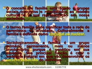 O conceito de família está ligado a grupos sociais concretos e relacionados ao modelo cultural e à sua representação em nossa sociedade. O termo família pode significar toda a rede de parentesco e afinidade. Culturalmente a família é definida como  conjugal ou nuclear . Sociologicamente, a família é um grupo primário permanente, mais ou menos involuntário, porque é genético em sua essência. Sua principal função é criar o ambiente natural em que vão desenvolver os  caracteres sociais   do indivíduo 