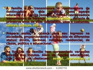 A família é a transmissora e mantenedora da continuidade da vida psíquica. Como agente educador, a família exerce a função socializadora transmissora da herança  cultural e social , durante os primeiros anos de vida:  linguagem, usos e costumes,  valores, crenças, etc. ... Prepara assim, a criança para seu ingresso na sociedade, proporcionando a conquista de diferentes status: étnico, nacional, religioso, residencial, de classe, político e educacional. As funções da família tem apresentado variações através dos séculos. Além da função educacional, três outras se destacam:  sexual, reprodutiva e econômica. 