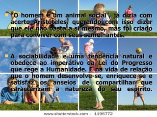 “ O homem é um animal social", já dizia com acerto Aristóteles, querendo com isso dizer que ele não basta a si mesmo, mas foi criado para conviver com seus semelhantes.  A sociabilidade e uma tendência natural e obedece ao imperativo da Lei do Progresso que rege a Humanidade. E na vida de relação que o homem desenvolve-se, enriquece-se e satisfaz os anseios de compartilhar que caracterizam a natureza do seu espírito. 