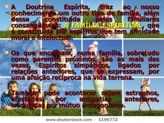 A   Doutrina Espírita, traz ao nosso conhecimento um outro tipo de família, além dessa constituída pelos familiares consangüíneos:  A FAMÍLIA ESPIRITUAL , que é constituída por espíritos que tem afinidade moral e intelectual. Os que encarnam, numa família, sobretudo como parentes próximos, são as mais das vezes, Espíritos simpáticos, ligados por relações anteriores, que se expressam, por uma afeição recíproca na vida terrena. Também pode acontecer sejam estranhos, afastados por antipatias anteriores, traduzidas por mútuo antagonismo. 