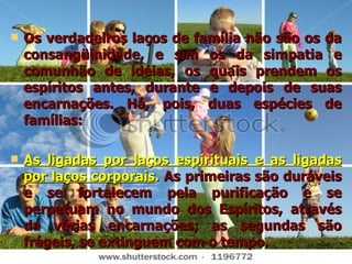 Os verdadeiros laços de família não são os da consangüinidade, e sim os da simpatia e comunhão de idéias, os quais prendem os espíritos antes, durante e depois de suas encarnações. Há, pois, duas espécies de famílias: As ligadas por laços espirituais e as ligadas por laços corporais .  As primeiras são duráveis e se fortalecem pela purificação e se perpetuam no mundo dos Espíritos, através da várias encarnações; as segundas são frágeis, se extinguem com o tempo. 