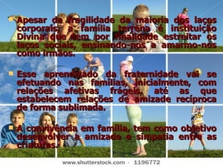 Apesar da fragilidade da maioria dos laços corporais, a família terrena é instituição Divina que tem por finalidade estreitar os laços sociais, ensinando-nos a amarmo-nos como irmãos.  Esse aprendizado da fraternidade vai se efetuando nas famílias, inicialmente, com relações afetivas frágeis, até as que estabelecem relações de amizade recíproca de forma sublimada.  A convivência em família, tem como objetivo desenvolver a amizade e simpatia entre as criaturas. 