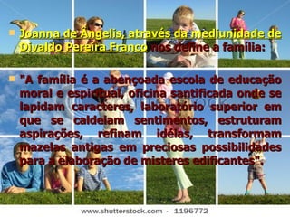 Joanna de Ângelis, através da mediunidade de Divaldo Pereira Franco   nos define a família: "A família é a abençoada escola de educação moral e espiritual, oficina santificada onde se lapidam caracteres, laboratório superior em que se caldeiam sentimentos, estruturam aspirações, refinam idéias, transformam mazelas antigas em preciosas possibilidades para a elaboração de misteres edificantes". 