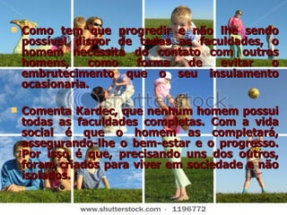 Como tem que progredir e não lhe sendo possível dispor de todas as faculdades, o homem necessita do contato com outros homens, como forma de evitar o embrutecimento que o seu insulamento ocasionaria.  Comenta Kardec, que nenhum homem possui todas as faculdades completas. Com a vida social é que o homem as completará, assegurando-lhe o bem-estar e o progresso. Por isso é que, precisando uns dos outros, foram criados para viver em sociedade e não isolados. 