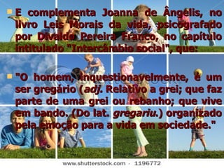 E complementa Joanna de Ângelis, no livro Leis Morais da vida, psicografado por Divaldo Pereira Franco, no capítulo intitulado "Intercâmbio social", que:  "O homem, inquestionavelmente, é um ser gregário ( adj.  Relativo a grei; que faz parte de uma grei ou rebanho; que vive em bando. (Do lat.  gregariu .) organizado pela emoção para a vida em sociedade." 