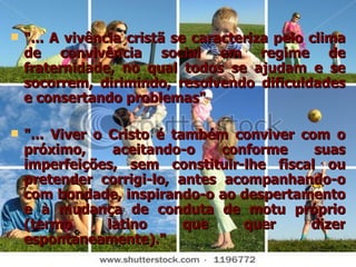 "... A vivência cristã se caracteriza pelo clima de convivência social em regime de fraternidade, no qual todos se ajudam e se socorrem, dirimindo, resolvendo dificuldades e consertando problemas" "... Viver o Cristo é também conviver com o próximo, aceitando-o conforme suas imperfeições, sem constituir-lhe fiscal ou pretender corrigi-lo, antes acompanhando-o com bondade, inspirando-o ao despertamento e à mudança de conduta de motu próprio (termo latino que quer dizer espontaneamente)." 