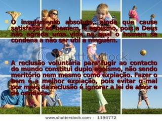 O insulamento absoluto, ainda que cause satisfação ao homem, é egoísmo, pois a Deus não agrada uma vida na qual o homem se condena a não ser útil a ninguém.  A reclusão voluntária para fugir ao contacto do mundo constitui duplo egoísmo, não sendo meritório nem mesmo como expiação. Fazer o bem é a melhor expiação, pois evitar o mal por meio da reclusão é ignorar a lei de amor e de caridade. 