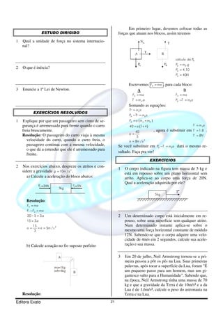 Editora Exato 21
ESTUDO DIRIGIDO
1 Qual a unidade de força no sistema internacio-
nal?
2 O que é inércia?
3 Enuncie a 1ª Lei de Newton.
EXERCÍCIOS RESOLVIDOS
1 Explique por que um passageiro sem cinto de se-
gurança é arremessado para frente quando o carro
freia bruscamente.
Resolução: O passageiro do carro viaja à mesma
velocidade do carro, quando o carro freia, o
passageiro continua com a mesma velocidade,
o que dá a entender que ele é arremessado para
frente.
2 Nos exercícios abaixo, despreze os atritos e con-
sidere a gravidade 2
10 /g m s= .
a) Calcule a aceleração do bloco abaixo:
F1 =20N
3kg
F2=5N
Resolução:
1 2
2
20 5 3.
15 3.
15
5 /
3
RF ma
F F ma
a
a
a a m s
=
− =
− =
=
= = =
b) Calcule a tração no fio suposto perfeito
A
B
ma=1kg
mb=4kg
Resolução:
Em primeiro lugar, devemos colocar todas as
forças que atuam nos blocos, assim teremos
A T
NA
AP
B
T
BP
Bdo P
.
4.10
40
B B
B
B
cálculo
P m g
P
P N
=
=
=
Escrevemos RF ma= , para cada bloco:
A
.
R
A
F ma
T m a
=
=
B
R
B B
F ma
P T m a
=
− =
Somando as equações:
a
B b
T m a
P T m a
=
− =
( )
( )
2
40 1 4
40
5
8 /
B A BP a m m
a
a
a m s
= +
= +
=
=
, agora é substituir em 1.8
8
AT m a
T
T N
=
=
=
.
Se você substituir em B BP T m a− = dará o mesmo re-
sultado. Faça pra ver!
EXERCÍCIOS
1 O corpo indicado na figura tem massa de 5 kg e
está em repouso sobre um plano horizontal sem
atrito. Aplica-se ao corpo uma força de 20N.
Qual a aceleração adquirida por ele?
5kg
F
2 Um determinado corpo está inicialmente em re-
pouso, sobre uma superfície sem qualquer atrito.
Num determinado instante aplica-se sobre o
mesmo uma força horizontal constante de módulo
12N. Sabendo-se que o corpo adquire uma velo-
cidade de 4m/s em 2 segundos, calcule sua acele-
ração e sua massa.
3 Em 20 de julho, Neil Armstrong tornou-se a pri-
meira pessoa a pôr os pés na Lua. Suas primeiras
palavras, após tocar a superfície da Lua, foram "É
um pequeno passo para um homem, mas um gi-
gantesco salto para a Humanidade". Sabendo que,
na época, Neil Armstrong tinha uma massa de 70
kg e que a gravidade da Terra é de 10m/s² e a da
Lua é de 1,6m/s², calcule o peso do astronauta na
Terra e na Lua.
 