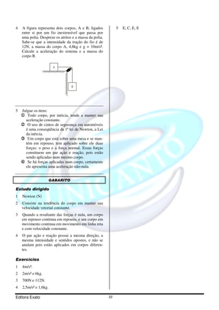 Editora Exato 22
4 A figura representa dois corpos, A e B, ligados
entre si por um fio inextensível que passa por
uma polia. Despreze os atritos e a massa da polia.
Sabe-se que a intensidade da tração do fio é de
12N, a massa do corpo A, 4,8kg e g = 10m/s².
Calcule a aceleração do sistema e a massa do
corpo B.
A
B
5 Julgue os itens:
1111 Todo corpo, por inércia, tende a manter sua
aceleração constante.
2222 O uso de cintos de segurança em automóveis
é uma conseqüência da 1ª lei de Newton, a Lei
da inércia.
3333 Um corpo que está sobre uma mesa e se man-
tém em repouso, tem aplicado sobre ele duas
forças: o peso e a força normal. Essas forças
constituem um par ação e reação, pois estão
sendo aplicadas num mesmo corpo.
4444 Se há forças aplicadas num corpo, certamente
ele apresenta uma aceleração não-nula.
GABARITO
Estudo dirigido
1 Newton (N)
2 Consiste na tendência do corpo em manter sua
velocidade vetorial constante.
3 Quando a resultante das forças é nula, um corpo
em repouso continua em repouso, e um corpo em
movimento continua em movimento em linha reta
e com velocidade constante.
4 O par ação e reação possui a mesma direção, a
mesma intensidade e sentidos opostos, e não se
anulam pois estão aplicados em corpos diferen-
tes.
Exercícios
1 4m/s².
2 2m/s² e 6kg.
3 700N e 112N.
4 2,5m/s² e 1,6kg.
5 E, C, E, E
 