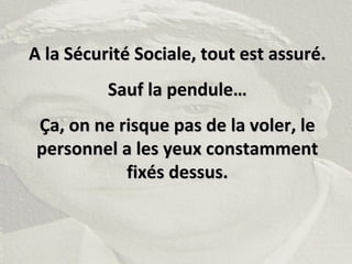 A la Sécurité Sociale, tout est assuré.A la Sécurité Sociale, tout est assuré.
Sauf la pendule…Sauf la pendule…
Ça, on ne risque pas de la voler, leÇa, on ne risque pas de la voler, le
personnel a les yeux constammentpersonnel a les yeux constamment
fixés dessus.fixés dessus.
 