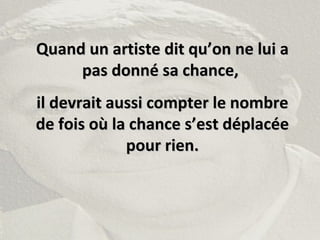 Quand un artiste dit qu’on ne lui aQuand un artiste dit qu’on ne lui a
pas donné sa chance,pas donné sa chance,
il devrait aussi compter le nombreil devrait aussi compter le nombre
de fois où la chance s’est déplacéede fois où la chance s’est déplacée
pour rien.pour rien.
 