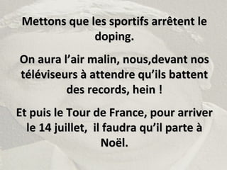Mettons que les sportifs arrêtent leMettons que les sportifs arrêtent le
doping.doping.
On aura l’air malin, nous,devant nosOn aura l’air malin, nous,devant nos
téléviseurs à attendre qu’ils battenttéléviseurs à attendre qu’ils battent
des records, hein !des records, hein !
Et puis le Tour de France, pour arriverEt puis le Tour de France, pour arriver
le 14 juillet, il faudra qu’il parte àle 14 juillet, il faudra qu’il parte à
Noël.Noël.
 