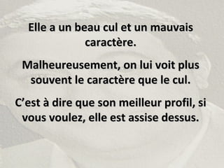 Elle a un beau cul et un mauvaisElle a un beau cul et un mauvais
caractère.caractère.
Malheureusement, on lui voit plusMalheureusement, on lui voit plus
souvent le caractère que le cul.souvent le caractère que le cul.
C’est à dire que son meilleur profil, siC’est à dire que son meilleur profil, si
vous voulez, elle est assise dessus.vous voulez, elle est assise dessus.
 