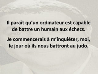 Il paraît qu’un ordinateur est capableIl paraît qu’un ordinateur est capable
de battre un humain aux échecs.de battre un humain aux échecs.
Je commencerais à m’inquiéter, moi,Je commencerais à m’inquiéter, moi,
le jour où ils nous battront au judo.le jour où ils nous battront au judo.
 