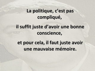 La politique, c’est pasLa politique, c’est pas
compliqué,compliqué,
il suffit juste d’avoir une bonneil suffit juste d’avoir une bonne
conscience,conscience,
et pour cela, il faut juste avoiret pour cela, il faut juste avoir
une mauvaise mémoire.une mauvaise mémoire.
 