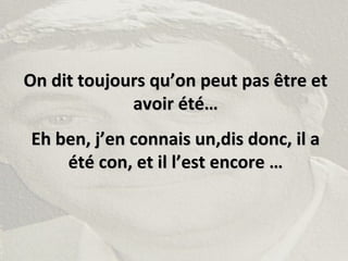 On dit toujours qu’on peut pas être etOn dit toujours qu’on peut pas être et
avoir été…avoir été…
Eh ben, j’en connais un,dis donc, il aEh ben, j’en connais un,dis donc, il a
été con, et il l’est encore …été con, et il l’est encore …
 