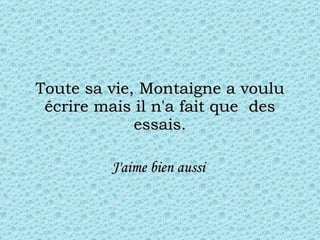 Toute sa vie, Montaigne a voulu écrire mais il n'a fait que  des essais. J'aime bien aussi   