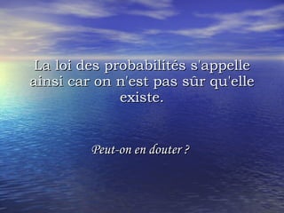 La loi des probabilités s'appelle ainsi car on n'est pas sûr qu'elle existe. Peut-on en douter ?   