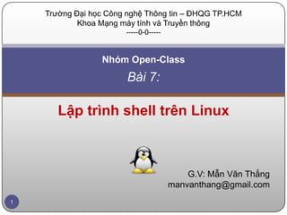 Trường Đại học Công nghệ Thông tin – ĐHQG TP.HCM
            Khoa Mạng máy tính và Truyền thông
                       -----0-0-----


                 Nhóm Open-Class
                        Bài 7:

       Lập trình shell trên Linux



                                           G.V: Mẫn Văn Thắng
                                       manvanthang@gmail.com
1
 