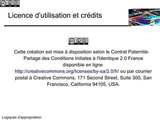 c 
Licence d'utilisation et crédits 
c 
Cette création est mise à disposition selon le Contrat Paternité- 
Partage des Conditions Initiales à l'Identique 2.0 France 
Logiques d'appropriation 
disponible en ligne 
http://creativecommons.org/licenses/by-sa/2.0/fr/ ou par courrier 
postal à Creative Commons, 171 Second Street, Suite 300, San 
Francisco, California 94105, USA. 
