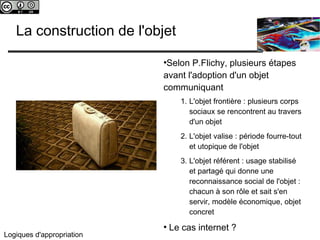 c 
La construction de l'objet 
Logiques d'appropriation 
●Selon P.Flichy, plusieurs étapes 
avant l'adoption d'un objet 
communiquant 
1. L'objet frontière : plusieurs corps 
sociaux se rencontrent au travers 
d'un objet 
2. L'objet valise : période fourre-tout 
et utopique de l'objet 
3. L'objet référent : usage stabilisé 
et partagé qui donne une 
reconnaissance social de l'objet : 
chacun à son rôle et sait s'en 
servir, modèle économique, objet 
concret 
● Le cas internet ? 
 