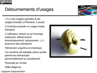 c 
Détournements d'usages 
● Il y a les usages postulés et les 
usages bricolés (J.Perriault, J.Jouet) 
●L'inventeur postule un usage (mode 
d'emploi) 
●L'utilisateur choisit ce qui l'arrange 
(utilement, affectivement, 
économiquement, ludiquement...), il 
braconne des utilisations 
●Dimension cognitive et empirique 
●La machine est adoptée parce qu'elle 
permet de s'émanciper 
personnellement ou socialement 
●Exemple du minitel 
●Effet diligence 
Logiques d'appropriation 
 