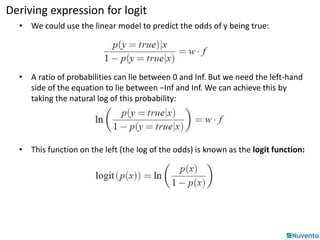Deriving expression for logit 
• We could use the linear model to predict the odds of y being true: 
• A ratio of probabilities can lie between 0 and Inf. But we need the left-hand 
side of the equation to lie between −Inf and Inf. We can achieve this by 
taking the natural log of this probability: 
• This function on the left (the log of the odds) is known as the logit function: 
 