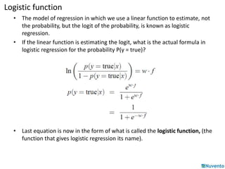 Logistic function 
• The model of regression in which we use a linear function to estimate, not 
the probability, but the logit of the probability, is known as logistic 
regression. 
• If the linear function is estimating the logit, what is the actual formula in 
logistic regression for the probability P(y = true)? 
• Last equation is now in the form of what is called the logistic function, (the 
function that gives logistic regression its name). 
 