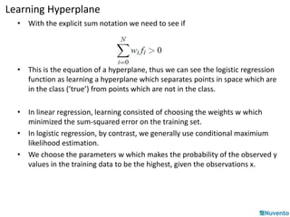 Learning Hyperplane 
• With the explicit sum notation we need to see if 
• This is the equation of a hyperplane, thus we can see the logistic regression 
function as learning a hyperplane which separates points in space which are 
in the class (’true’) from points which are not in the class. 
• In linear regression, learning consisted of choosing the weights w which 
minimized the sum-squared error on the training set. 
• In logistic regression, by contrast, we generally use conditional maximium 
likelihood estimation. 
• We choose the parameters w which makes the probability of the observed y 
values in the training data to be the highest, given the observations x. 
 