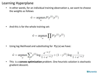 Learning Hyperplane 
• In other words, for an individual training observation x, we want to choose 
the weights as follows 
• And this is for the whole training set: 
• Using log likelihood and substituting for P(y|x) we have: 
• This is a convex optimization problem. One heuristic solution is stochastic 
gradient descent. 
 