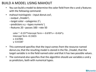 BUILD A MODEL USING MAHOUT 
• You can build a model to determine the color field from the x and y features 
with the following command: 
• mahout trainlogistic --input donut.csv 
--output ./model  
--target color --categories 2  
--predictors x y --types numeric  
--features 20 --passes 100 --rate 50 
color ~ -0.157*Intercept Term + -0.678*x + -0.416*y 
Intercept Term -0.15655 
x -0.67841 
y -0.41587 
• This command specifies that the input comes from the resource named 
donut.csv, that the resulting model is stored in the file ./model, that the 
target variable is in the field named color and that it has two possible values. 
• The command also specifies that the algorithm should use variables x and y 
as predictors, both with numerical types. 
 