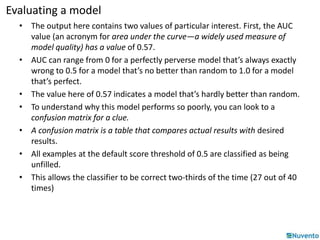 Evaluating a model 
• The output here contains two values of particular interest. First, the AUC 
value (an acronym for area under the curve—a widely used measure of 
model quality) has a value of 0.57. 
• AUC can range from 0 for a perfectly perverse model that’s always exactly 
wrong to 0.5 for a model that’s no better than random to 1.0 for a model 
that’s perfect. 
• The value here of 0.57 indicates a model that’s hardly better than random. 
• To understand why this model performs so poorly, you can look to a 
confusion matrix for a clue. 
• A confusion matrix is a table that compares actual results with desired 
results. 
• All examples at the default score threshold of 0.5 are classified as being 
unfilled. 
• This allows the classifier to be correct two-thirds of the time (27 out of 40 
times) 
 