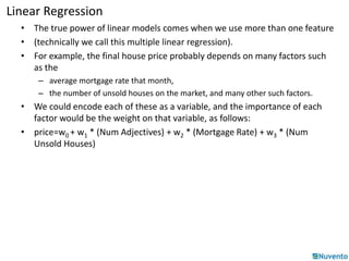 Linear Regression 
• The true power of linear models comes when we use more than one feature 
• (technically we call this multiple linear regression). 
• For example, the final house price probably depends on many factors such 
as the 
– average mortgage rate that month, 
– the number of unsold houses on the market, and many other such factors. 
• We could encode each of these as a variable, and the importance of each 
factor would be the weight on that variable, as follows: 
• price=w0 + w1 * (Num Adjectives) + w2 * (Mortgage Rate) + w3 * (Num 
Unsold Houses) 
 