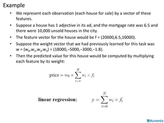 Example 
• We represent each observation (each house for sale) by a vector of these 
features. 
• Suppose a house has 1 adjective in its ad, and the mortgage rate was 6.5 and 
there were 10,000 unsold houses in the city. 
• The feature vector for the house would be f = (20000,6.5,10000). 
• Suppose the weight vector that we had previously learned for this task was 
w = (w0,w1,w2,w3) = (18000,−5000,−3000,−1.8). 
• Then the predicted value for this house would be computed by multiplying 
each feature by its weight: 
 