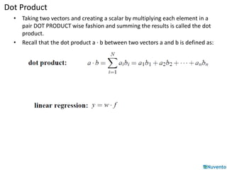 Dot Product 
• Taking two vectors and creating a scalar by multiplying each element in a 
pair DOT PRODUCT wise fashion and summing the results is called the dot 
product. 
• Recall that the dot product a · b between two vectors a and b is defined as: 
 