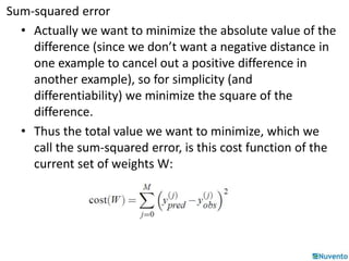 Sum-squared error 
• Actually we want to minimize the absolute value of the 
difference (since we don’t want a negative distance in 
one example to cancel out a positive difference in 
another example), so for simplicity (and 
differentiability) we minimize the square of the 
difference. 
• Thus the total value we want to minimize, which we 
call the sum-squared error, is this cost function of the 
current set of weights W: 
 